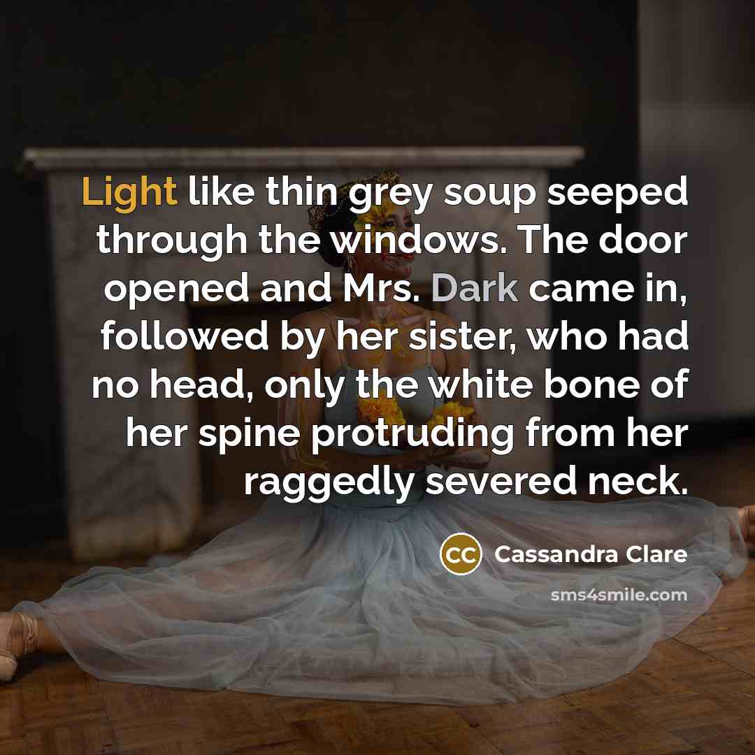 “Light like thin grey soup seeped through the windows. The door opened and Mrs. Dark came in, followed by her sister, who had no head, only the white bone of her spine protruding from her raggedly severed neck.” quote by Cassandra Clare