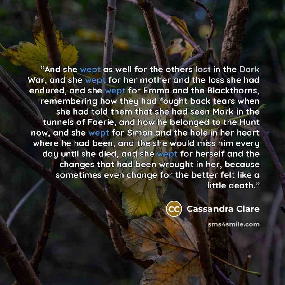 “And she wept as well for the others lost in the Dark War, and she wept for her mother and the loss she had endured, and she wept for Emma and the Blackthorns, remembering how they had fought back tears when she had told them that she had seen Mark in the tunnels of Faerie, and how he belonged to…” quote by Cassandra Clare