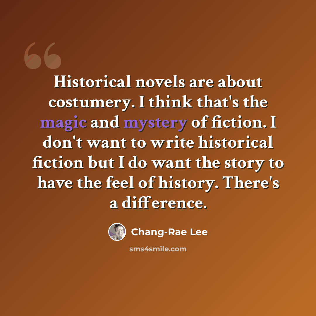“Historical novels are about costumery. I think that's the magic and mystery of fiction. I don't want to write historical fiction but I do want the story to have the feel of history. There's a difference.” quote by Chang-Rae Lee