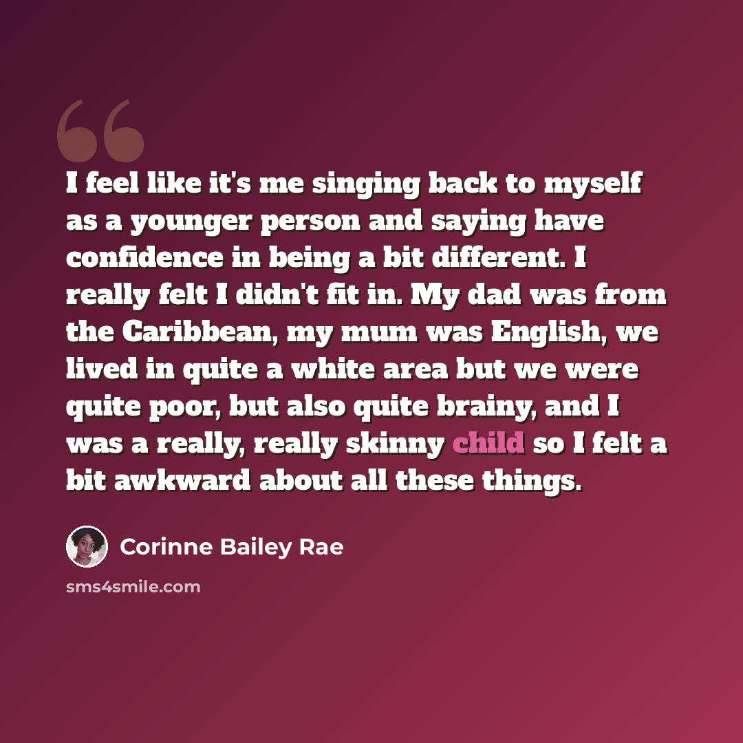 “I feel like it's me singing back to myself as a younger person and saying have confidence in being a bit different. I really felt I didn't fit in. My dad was from the Caribbean, my mum was English, we lived in quite a white area but we were quite poor, but also quite brainy, and I was a really…” quote by Corinne Bailey Rae
