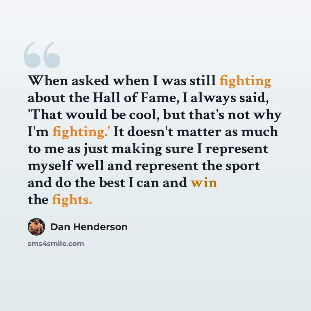 “When asked when I was still fighting about the Hall of Fame, I always said, 'That would be cool, but that's not why I'm fighting.' It doesn't matter as much to me as just making sure I represent myself well and represent the sport and do the best I can and win the fights.” quote by Dan Henderson