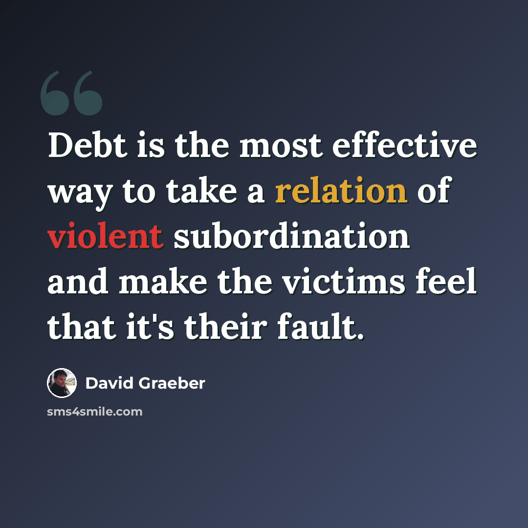 “Debt is the most effective way to take a relation of violent subordination and make the victims feel that it's their fault.” quote by David Graeber