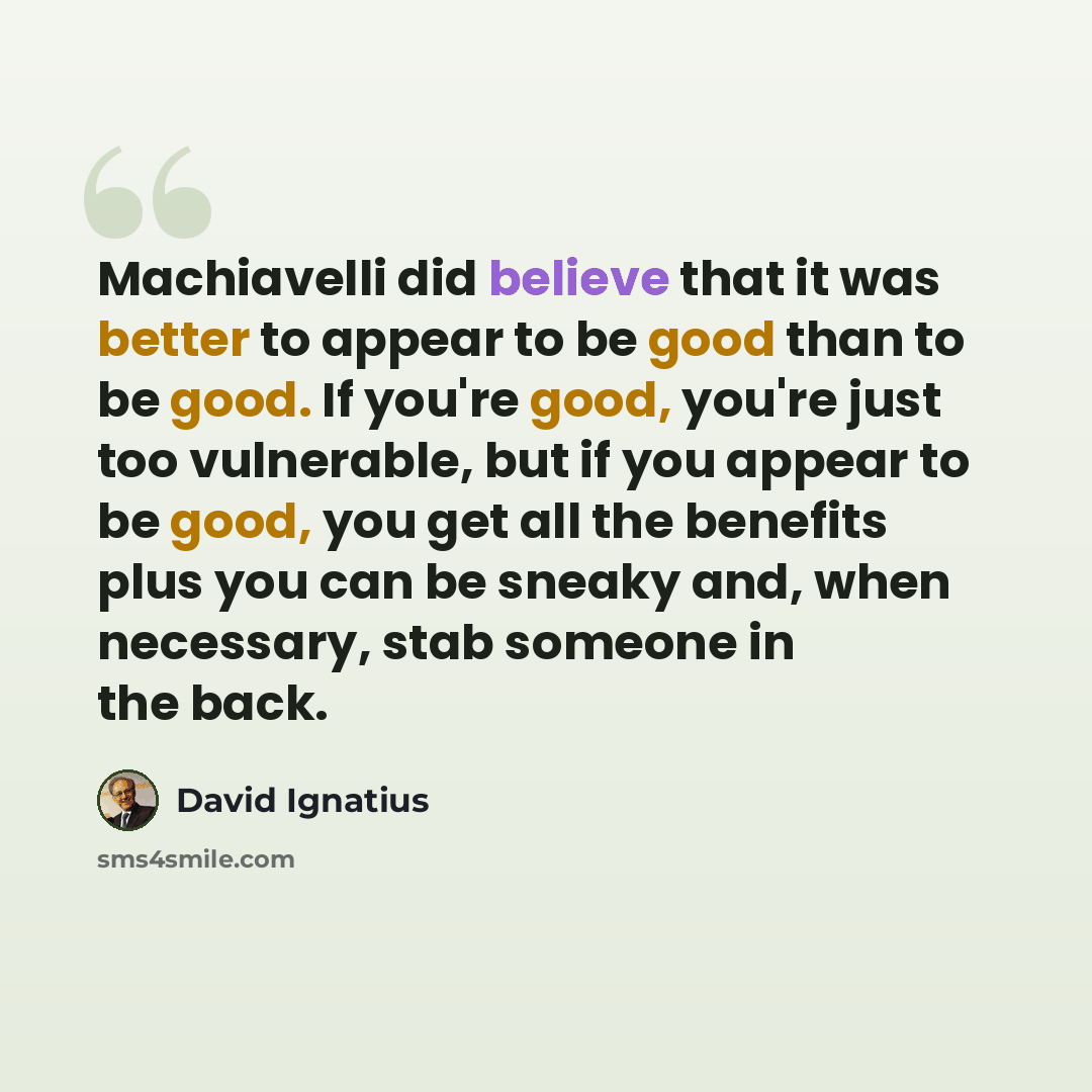 “Machiavelli did believe that it was better to appear to be good than to be good. If you're good, you're just too vulnerable, but if you appear to be good, you get all the benefits plus you can be sneaky and, when necessary, stab someone in the back.” quote by David Ignatius