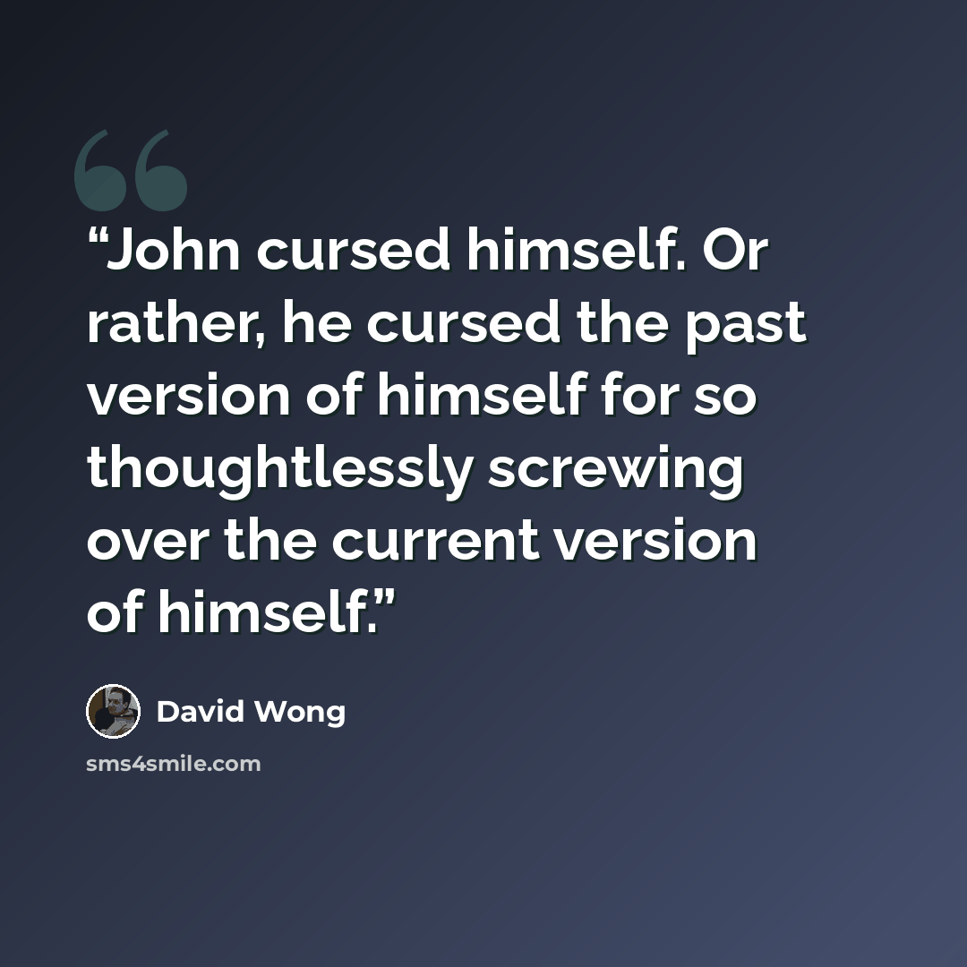 “John cursed himself. Or rather, he cursed the past version of himself for so thoughtlessly screwing over the current version of himself.” quote by David Wong