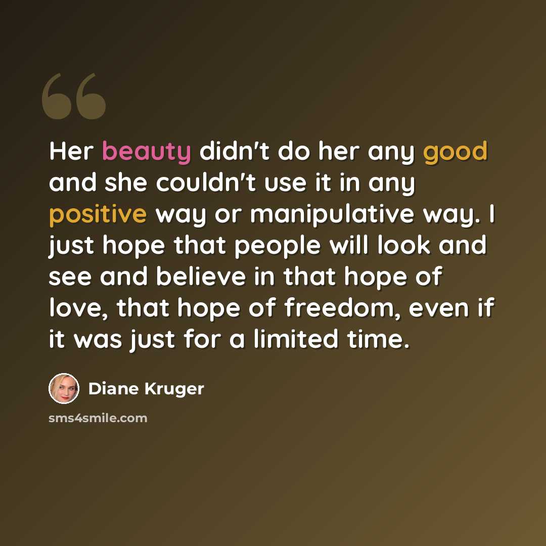 “Her beauty didn't do her any good and she couldn't use it in any positive way or manipulative way. I just hope that people will look and see and believe in that hope of love, that hope of freedom, even if it was just for a limited time.” quote by Diane Kruger