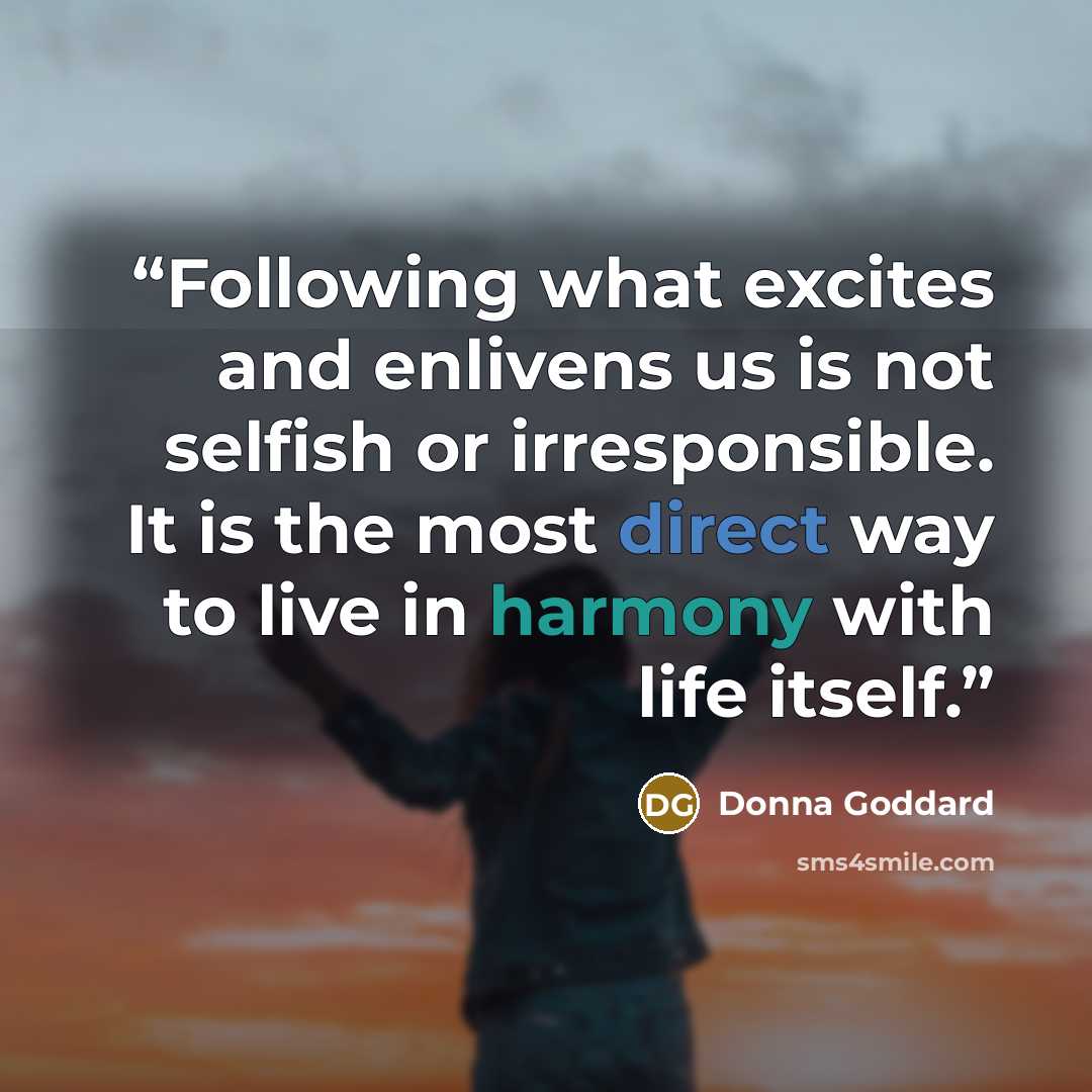 “Following what excites and enlivens us is not selfish or irresponsible. It is the most direct way to live in harmony with life itself.” quote by Donna Goddard
