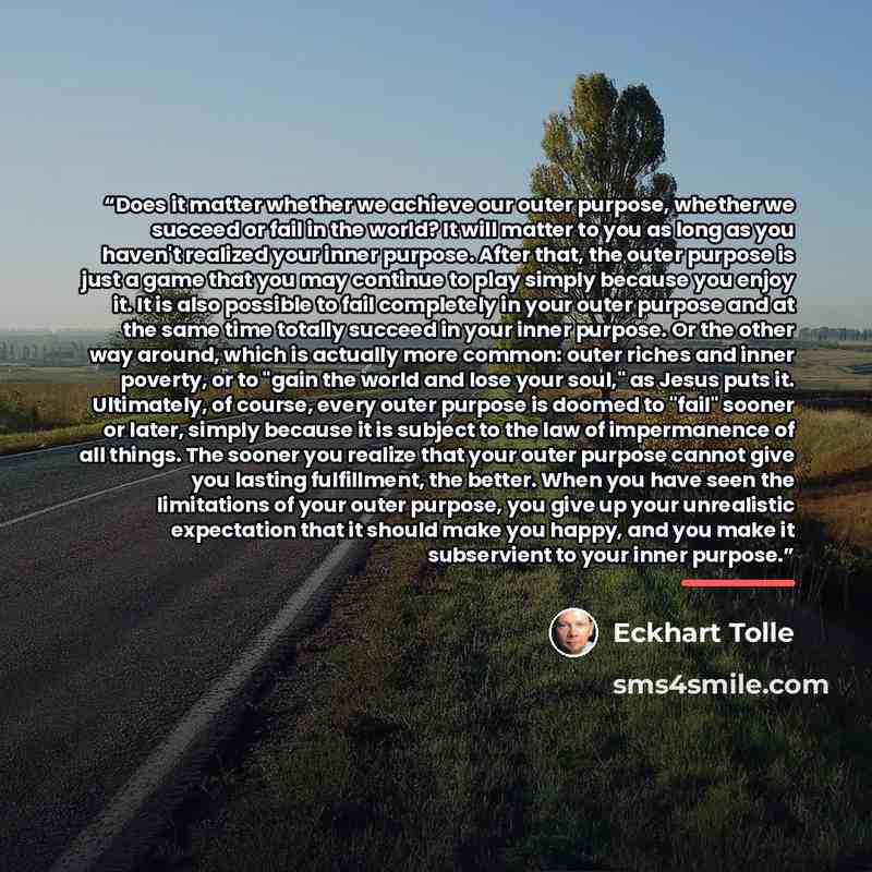 “Does it matter whether we achieve our outer purpose, whether we succeed or fail in the world? It will matter to you as long as you haven't realized your inner purpose. After that, the outer purpose is just a game that you may continue to play simply because you enjoy it. It is also possible to…” quote by Eckhart Tolle