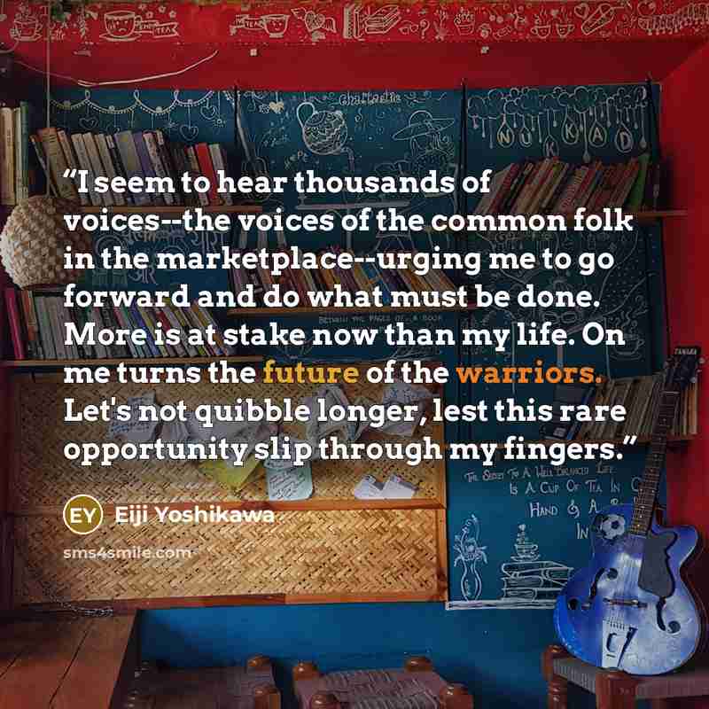 “I seem to hear thousands of voices--the voices of the common folk in the marketplace--urging me to go forward and do what must be done. More is at stake now than my life. On me turns the future of the warriors. Let's not quibble longer, lest this rare opportunity slip through my fingers.” quote by Eiji Yoshikawa