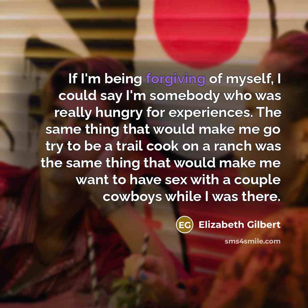 “If I'm being forgiving of myself, I could say I'm somebody who was really hungry for experiences. The same thing that would make me go try to be a trail cook on a ranch was the same thing that would make me want to have sex with a couple cowboys while I was there.” quote by Elizabeth Gilbert