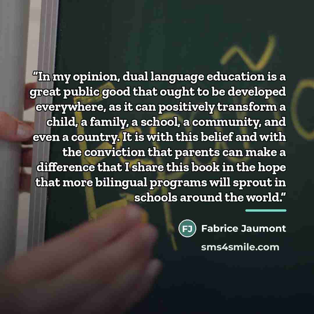 “In my opinion, dual language education is a great public good that ought to be developed everywhere, as it can positively transform a child, a family, a school, a community, and even a country. It is with this belief and with the conviction that parents can make a difference that I share this book…” quote by Fabrice Jaumont