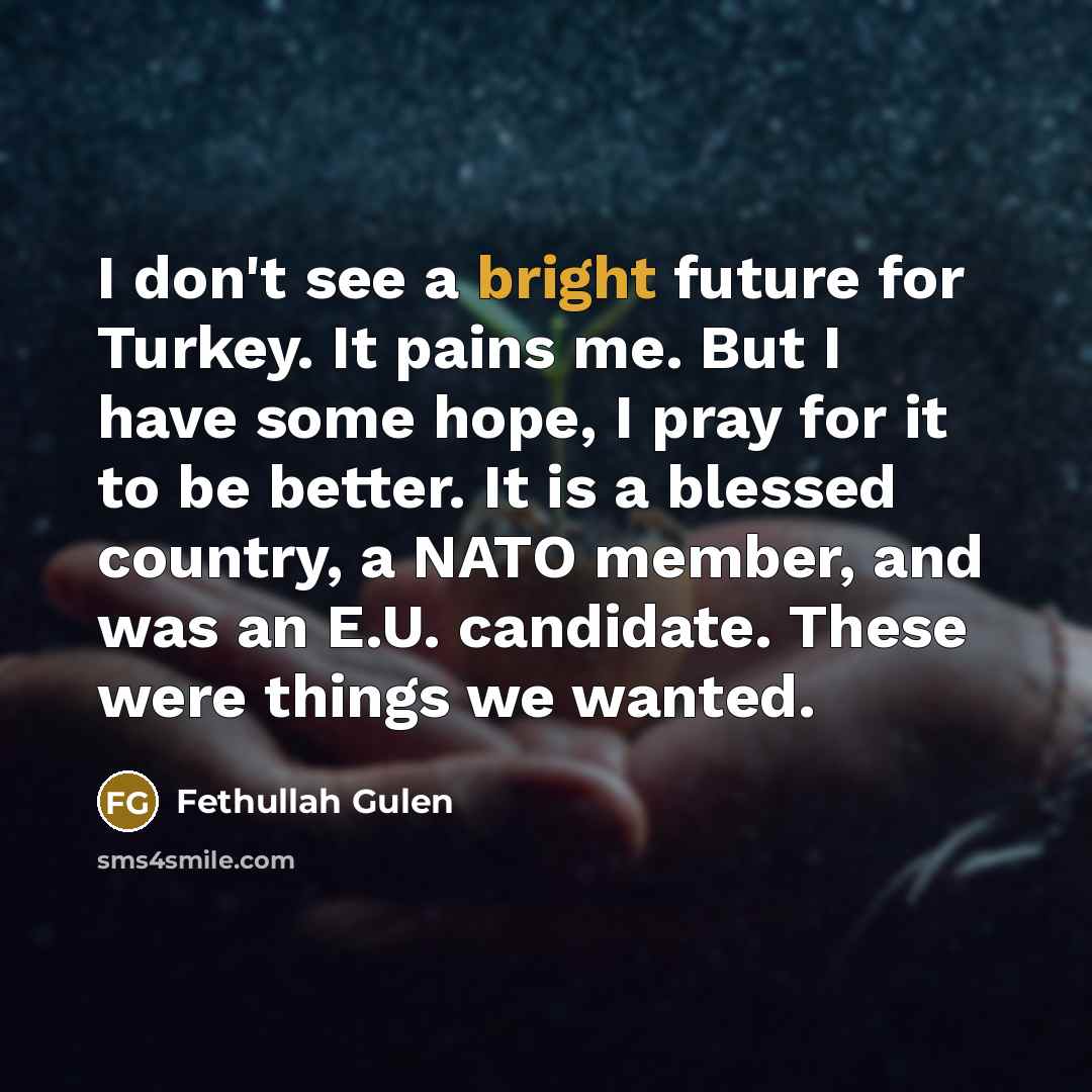 “I don't see a bright future for Turkey. It pains me. But I have some hope, I pray for it to be better. It is a blessed country, a NATO member, and was an E.U. candidate. These were things we wanted.” quote by Fethullah Gulen