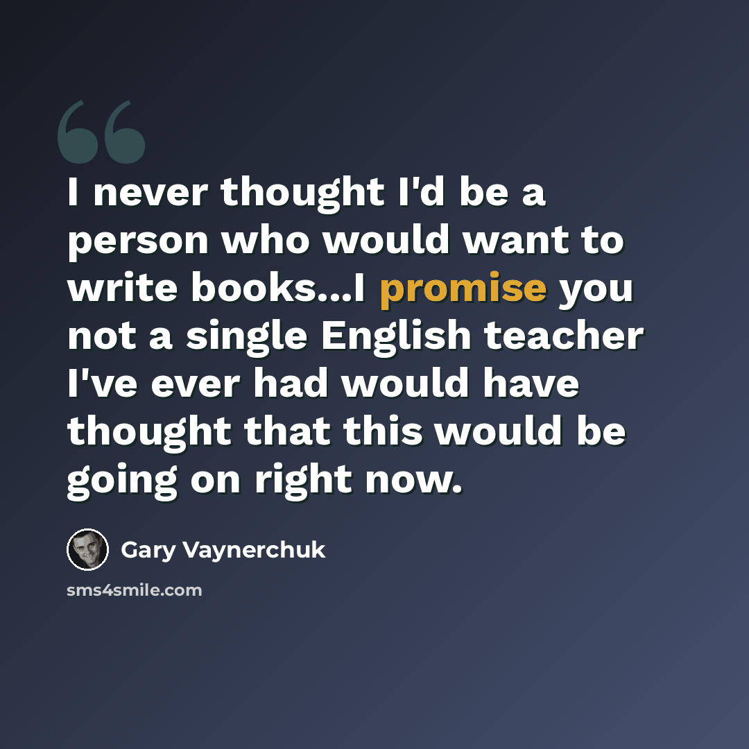 “I never thought I'd be a person who would want to write books...I promise you not a single English teacher I've ever had would have thought that this would be going on right now.” quote by Gary Vaynerchuk