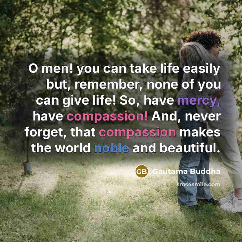 “O men! you can take life easily but, remember, none of you can give life! So, have mercy, have compassion! And, never forget, that compassion makes the world noble and beautiful.” quote by Gautama Buddha