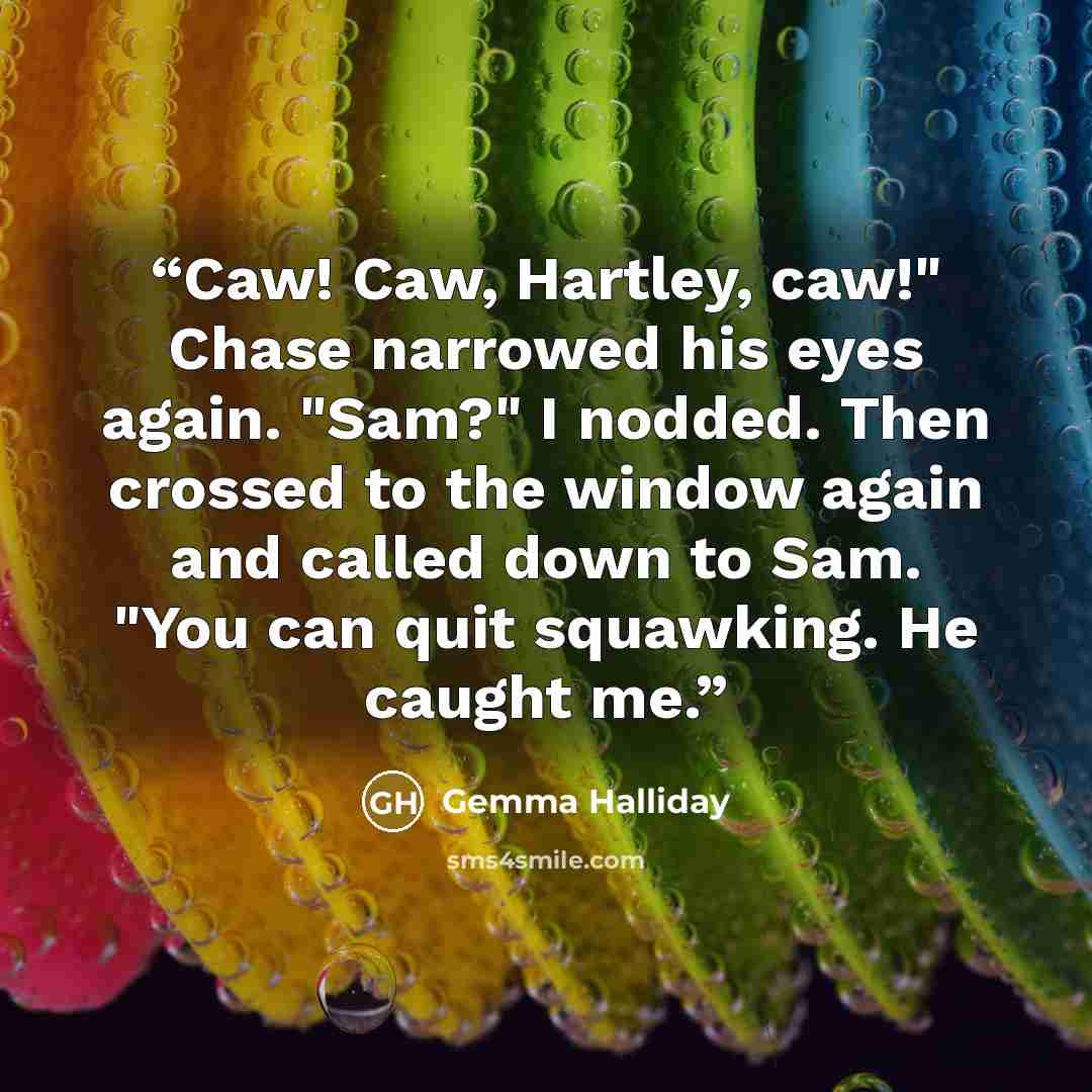 “Caw! Caw, Hartley, caw!" Chase narrowed his eyes again. "Sam?" I nodded. Then crossed to the window again and called down to Sam. "You can quit squawking. He caught me.” quote by Gemma Halliday