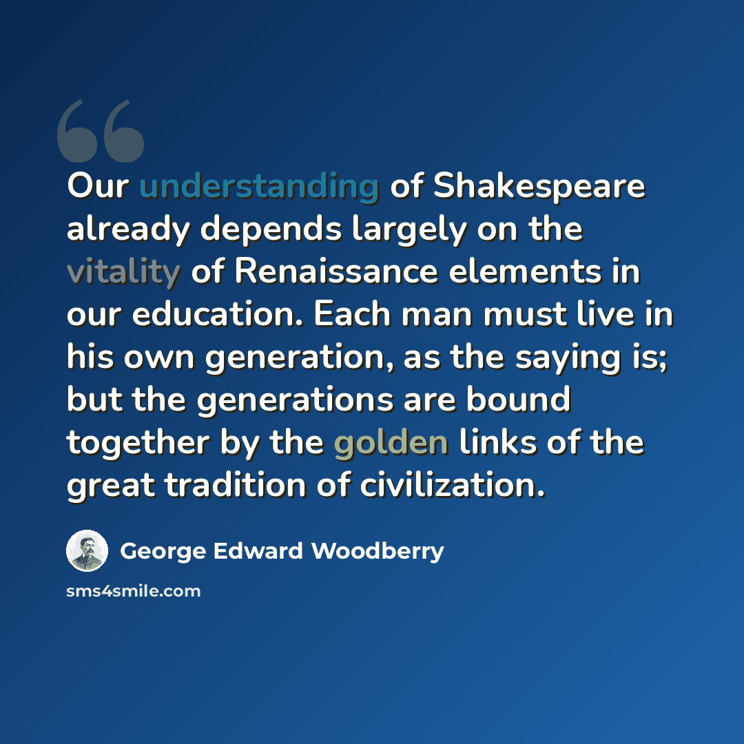 “Our understanding of Shakespeare already depends largely on the vitality of Renaissance elements in our education. Each man must live in his own generation, as the saying is; but the generations are bound together by the golden links of the great tradition of civilization.” quote by George Edward Woodberry