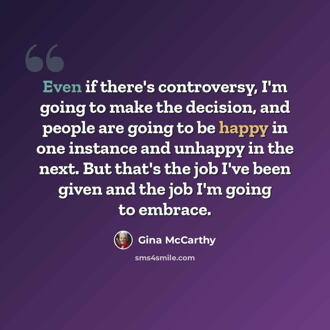 “Even if there's controversy, I'm going to make the decision, and people are going to be happy in one instance and unhappy in the next. But that's the job I've been given and the job I'm going to embrace.” quote by Gina McCarthy