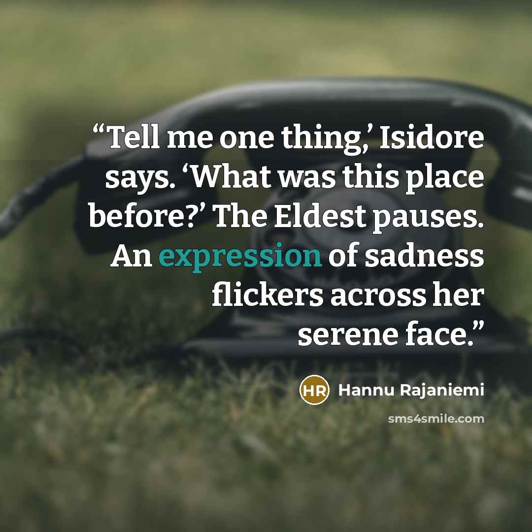 “Tell me one thing,’ Isidore says. ‘What was this place before?’ The Eldest pauses. An expression of sadness flickers across her serene face.” quote by Hannu Rajaniemi