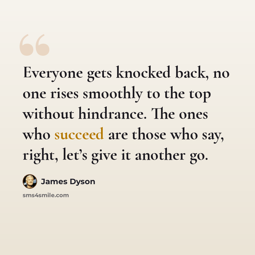 “Everyone gets knocked back, no one rises smoothly to the top without hindrance. The ones who succeed are those who say, right, let’s give it another go.” quote by James Dyson