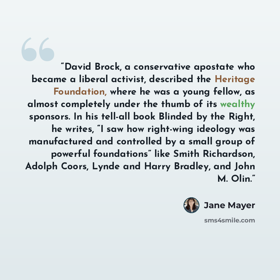 “David Brock, a conservative apostate who became a liberal activist, described the Heritage Foundation, where he was a young fellow, as almost completely under the thumb of its wealthy sponsors. In his tell-all book Blinded by the Right, he writes, “I saw how right-wing ideology was manufactured…” quote by Jane Mayer