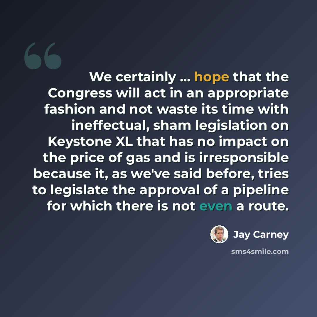 “We certainly ... hope that the Congress will act in an appropriate fashion and not waste its time with ineffectual, sham legislation on Keystone XL that has no impact on the price of gas and is irresponsible because it, as we've said before, tries to legislate the approval of a pipeline for which…” quote by Jay Carney