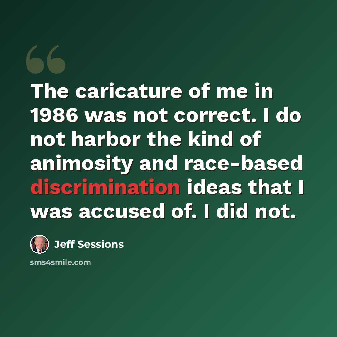 “The caricature of me in 1986 was not correct. I do not harbor the kind of animosity and race-based discrimination ideas that I was accused of. I did not.” quote by Jeff Sessions