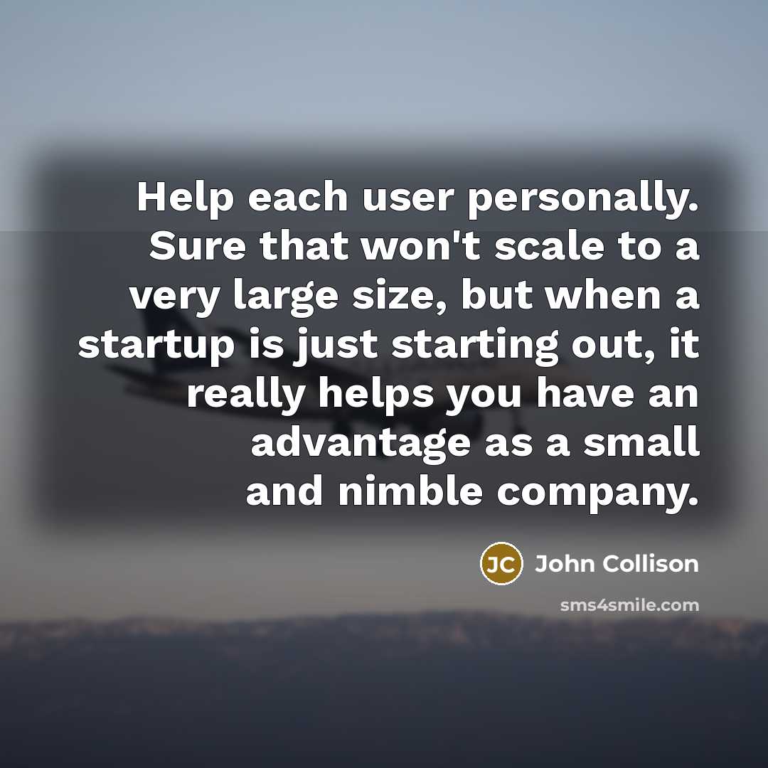 “Help each user personally. Sure that won't scale to a very large size, but when a startup is just starting out, it really helps you have an advantage as a small and nimble company.” quote by John Collison