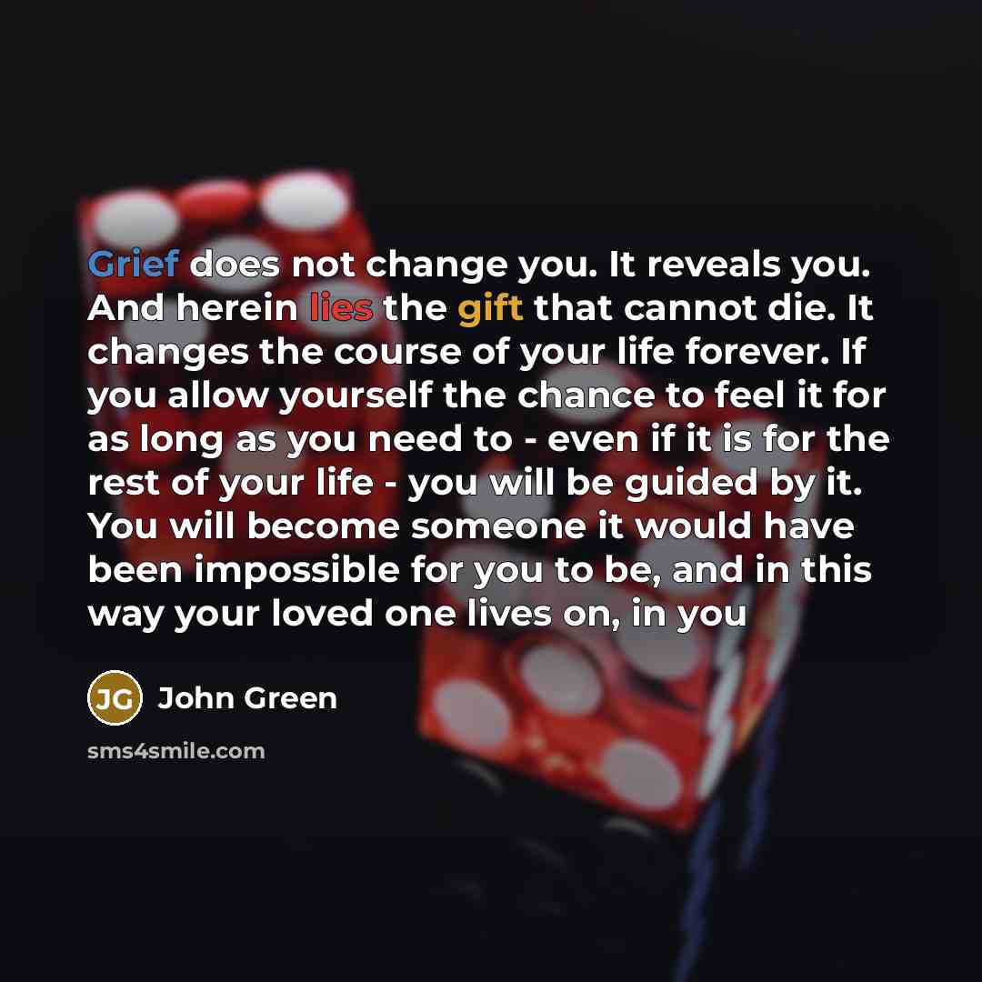 “Grief does not change you. It reveals you. And herein lies the gift that cannot die. It changes the course of your life forever. If you allow yourself the chance to feel it for as long as you need to - even if it is for the rest of your life - you will be guided by it. You will become someone it…” quote by John Green
