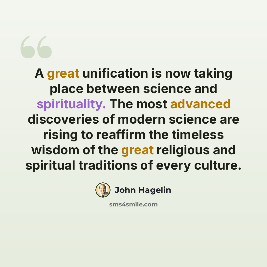 “A great unification is now taking place between science and spirituality. The most advanced discoveries of modern science are rising to reaffirm the timeless wisdom of the great religious and spiritual traditions of every culture.” quote by John Hagelin