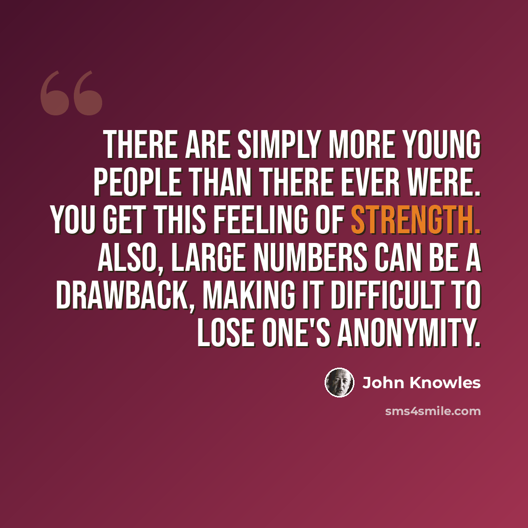 “There are simply more young people than there ever were. You get this feeling of strength. Also, large numbers can be a drawback, making it difficult to lose one's anonymity.” quote by John Knowles