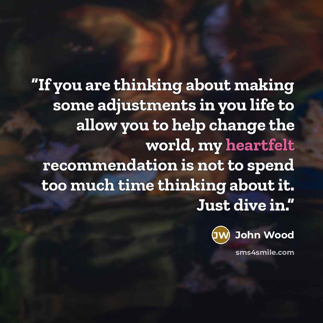 “If you are thinking about making some adjustments in you life to allow you to help change the world, my heartfelt recommendation is not to spend too much time thinking about it. Just dive in.” quote by John Wood