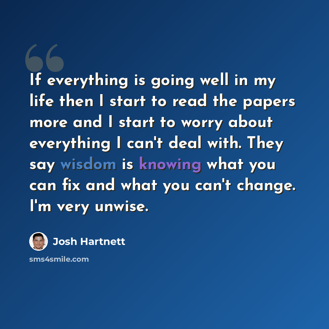 “If everything is going well in my life then I start to read the papers more and I start to worry about everything I can't deal with. They say wisdom is knowing what you can fix and what you can't change. I'm very unwise.” quote by Josh Hartnett