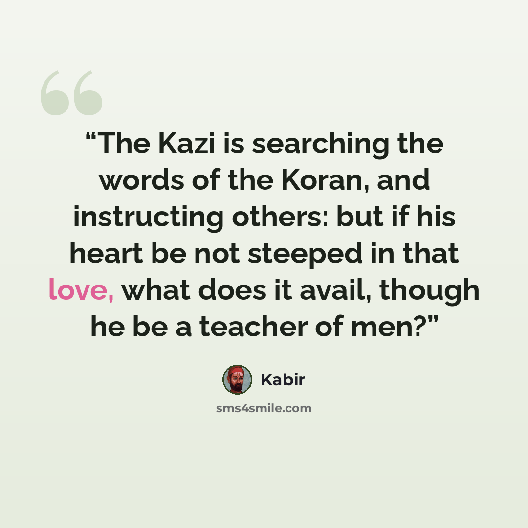 “The Kazi is searching the words of the Koran, and instructing others: but if his heart be not steeped in that love, what does it avail, though he be a teacher of men?” quote by Kabir