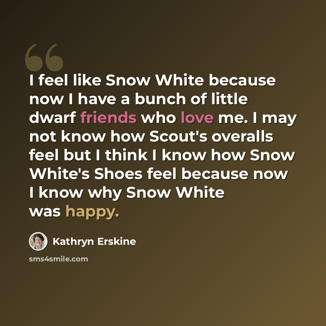 “I feel like Snow White because now I have a bunch of little dwarf friends who love me. I may not know how Scout's overalls feel but I think I know how Snow White's Shoes feel because now I know why Snow White was happy.” quote by Kathryn Erskine