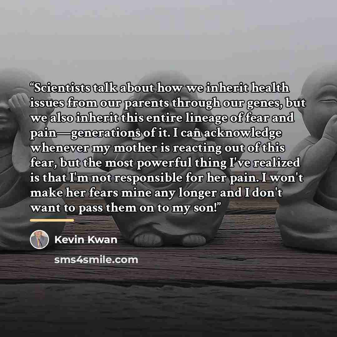 “Scientists talk about how we inherit health issues from our parents through our genes, but we also inherit this entire lineage of fear and pain—generations of it. I can acknowledge whenever my mother is reacting out of this fear, but the most powerful thing I've realized is that I'm not…” quote by Kevin Kwan
