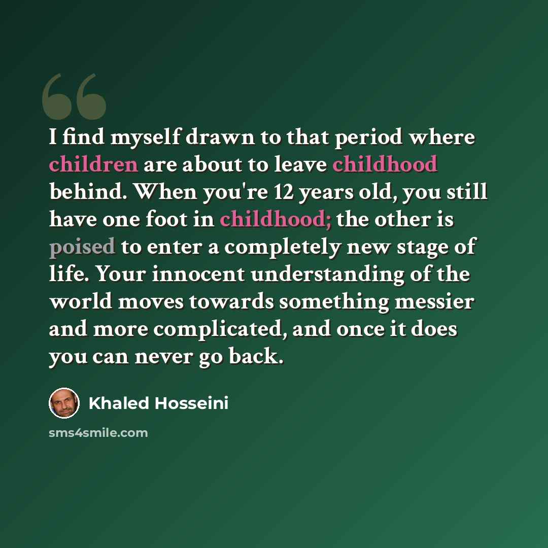 “I find myself drawn to that period where children are about to leave childhood behind. When you're 12 years old, you still have one foot in childhood; the other is poised to enter a completely new stage of life. Your innocent understanding of the world moves towards something messier and more…” quote by Khaled Hosseini