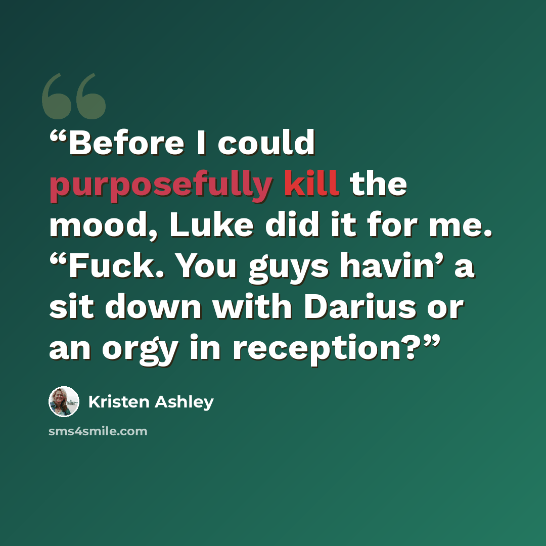 “Before I could purposefully kill the mood, Luke did it for me. “Fuck. You guys havin’ a sit down with Darius or an orgy in reception?” quote by Kristen Ashley