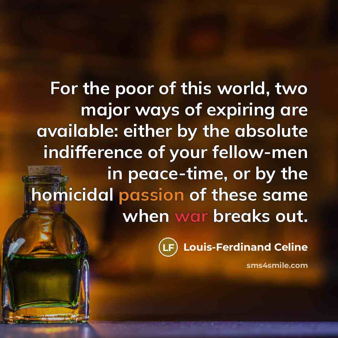 “For the poor of this world, two major ways of expiring are available: either by the absolute indifference of your fellow-men in peace-time, or by the homicidal passion of these same when war breaks out.” quote by Louis-Ferdinand Celine