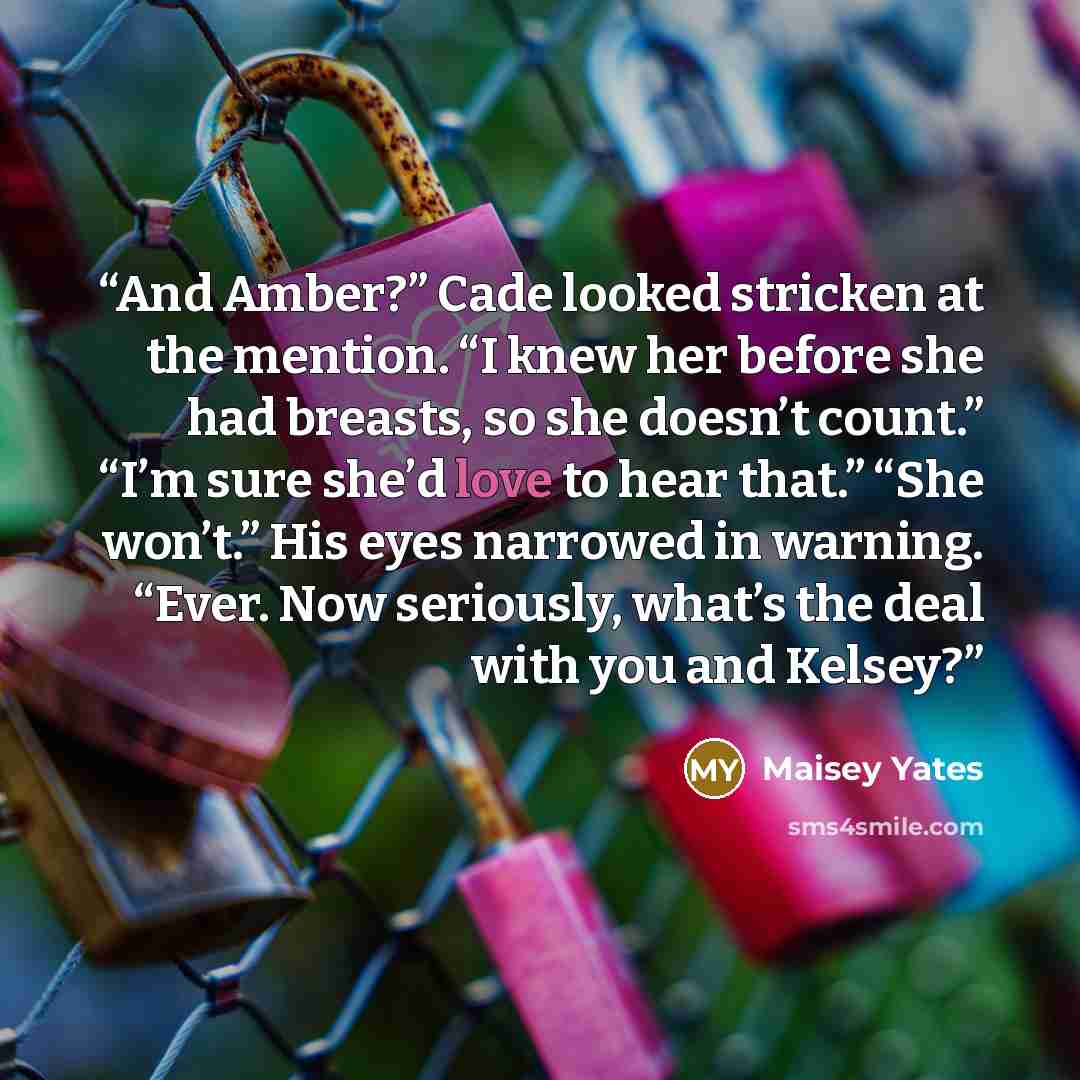 “And Amber?” Cade looked stricken at the mention. “I knew her before she had breasts, so she doesn’t count.” “I’m sure she’d love to hear that.” “She won’t.” His eyes narrowed in warning. “Ever. Now seriously, what’s the deal with you and Kelsey?” quote by Maisey Yates
