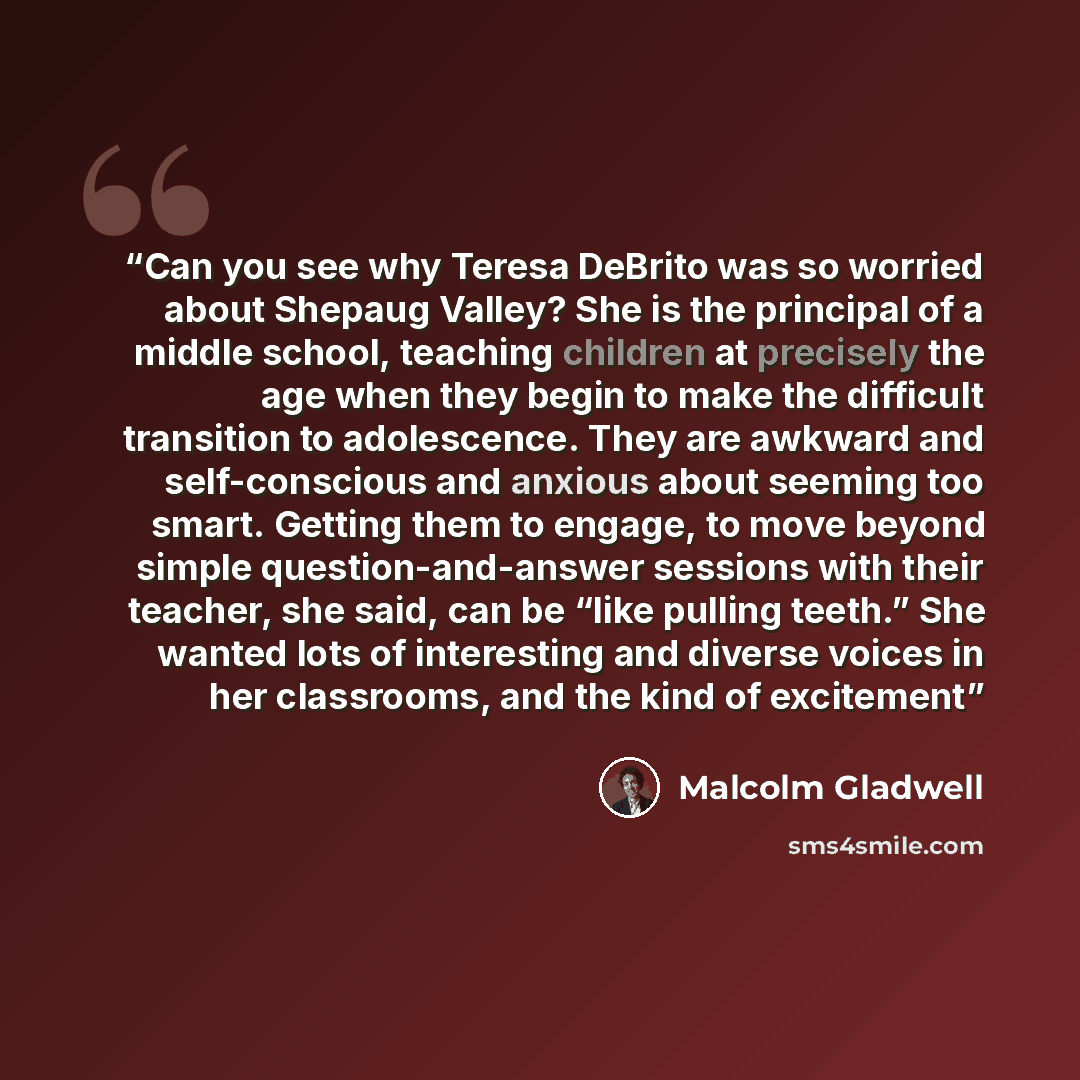 “Can you see why Teresa DeBrito was so worried about Shepaug Valley? She is the principal of a middle school, teaching children at precisely the age when they begin to make the difficult transition to adolescence. They are awkward and self-conscious and anxious about seeming too smart. Getting them…” quote by Malcolm Gladwell