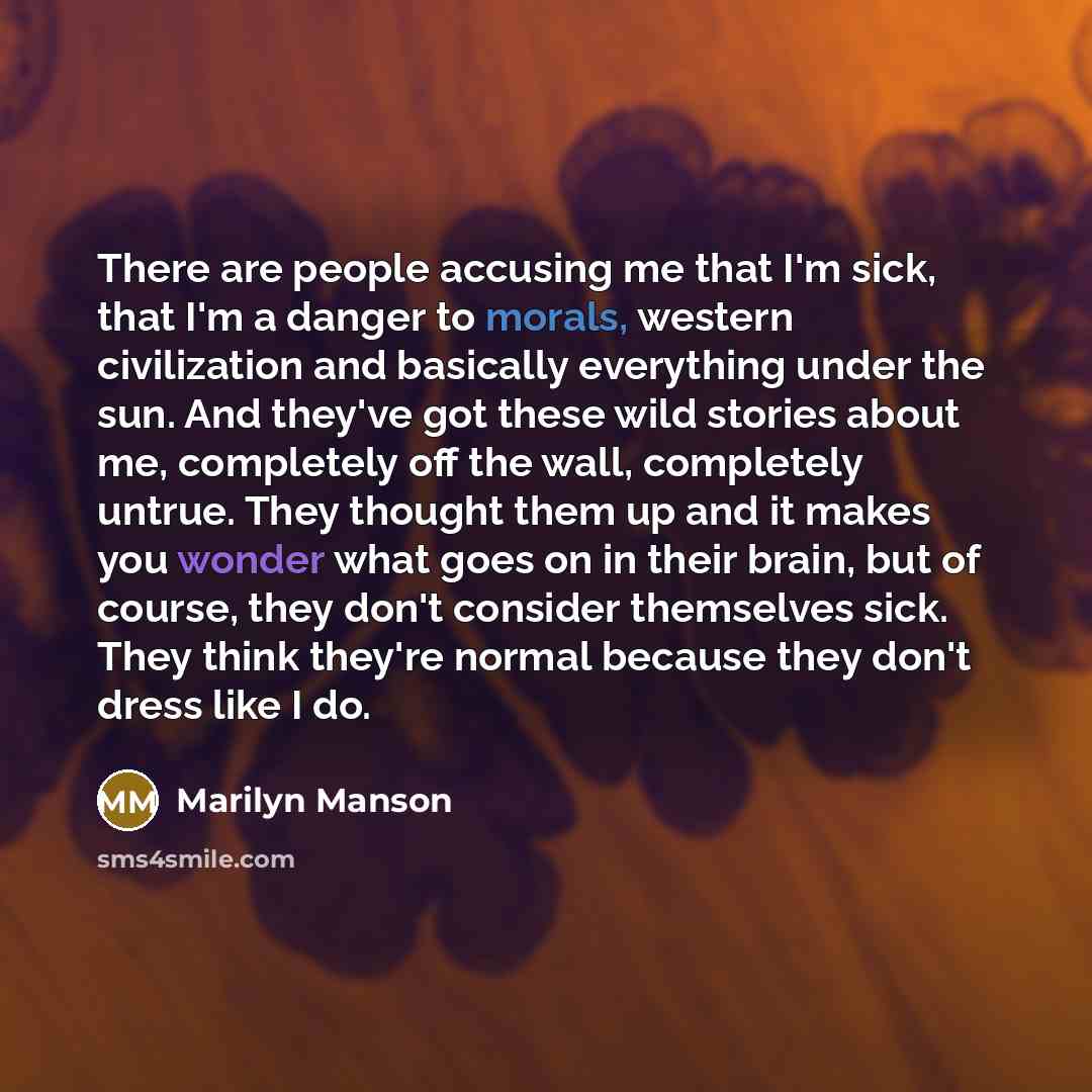 “There are people accusing me that I'm sick, that I'm a danger to morals, western civilization and basically everything under the sun. And they've got these wild stories about me, completely off the wall, completely untrue. They thought them up and it makes you wonder what goes on in their brain…” quote by Marilyn Manson