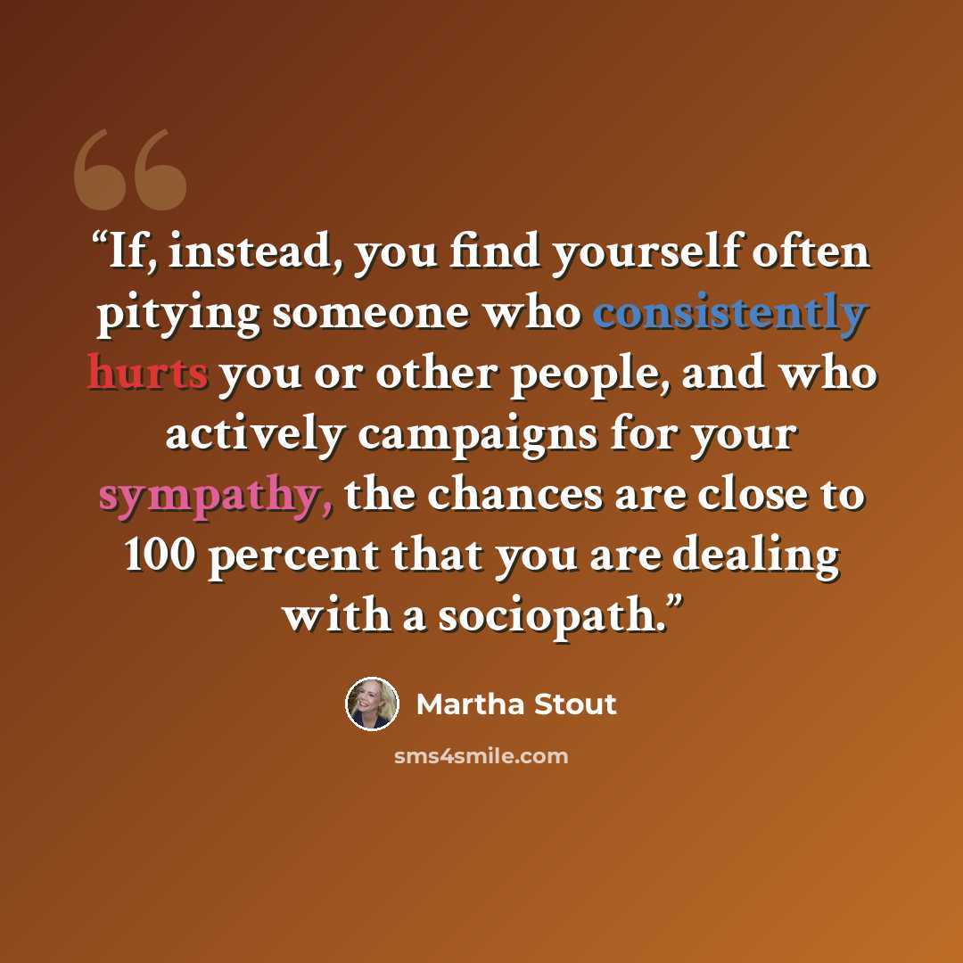 “If, instead, you find yourself often pitying someone who consistently hurts you or other people, and who actively campaigns for your sympathy, the chances are close to 100 percent that you are dealing with a sociopath.” quote by Martha Stout