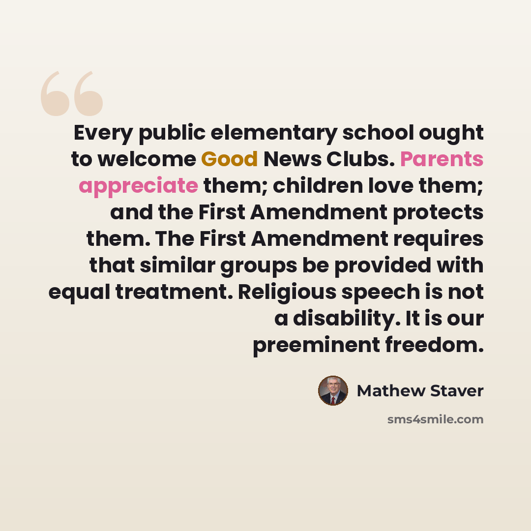 “Every public elementary school ought to welcome Good News Clubs. Parents appreciate them; children love them; and the First Amendment protects them. The First Amendment requires that similar groups be provided with equal treatment. Religious speech is not a disability. It is our preeminent freedom.” quote by Mathew Staver