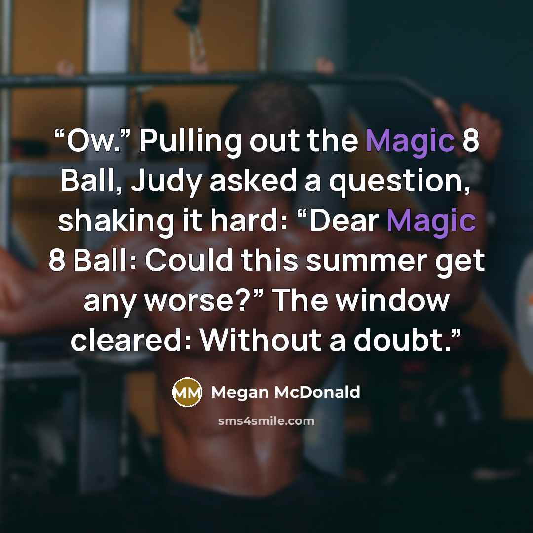 “Ow.” Pulling out the Magic 8 Ball, Judy asked a question, shaking it hard: “Dear Magic 8 Ball: Could this summer get any worse?” The window cleared: Without a doubt.” quote by Megan McDonald