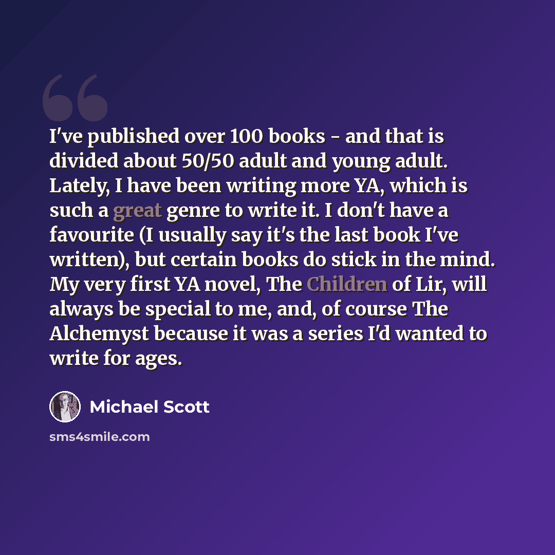 “I've published over 100 books - and that is divided about 50/50 adult and young adult. Lately, I have been writing more YA, which is such a great genre to write it. I don't have a favourite (I usually say it's the last book I've written), but certain books do stick in the mind. My very first YA…” quote by Michael Scott