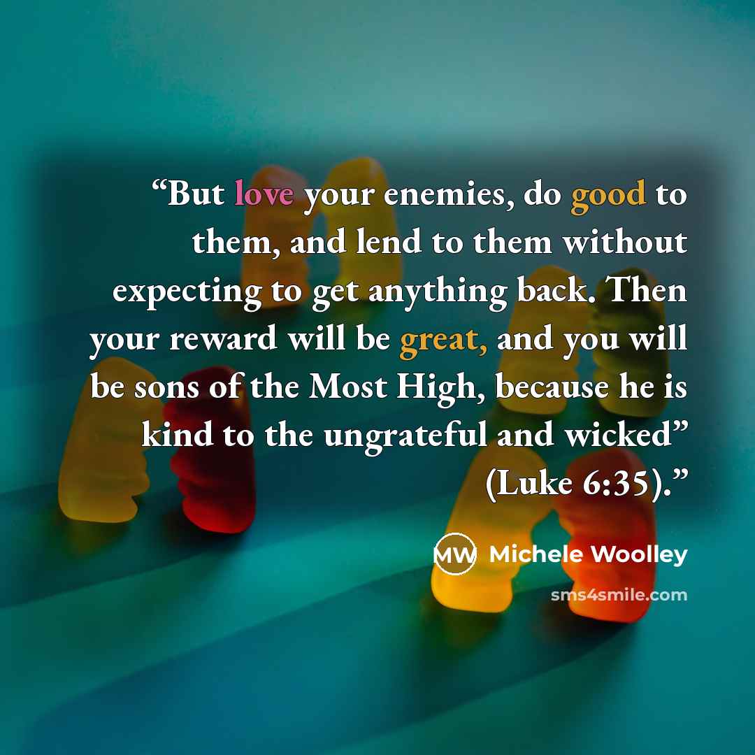 “But love your enemies, do good to them, and lend to them without expecting to get anything back. Then your reward will be great, and you will be sons of the Most High, because he is kind to the ungrateful and wicked” (Luke 6:35).” quote by Michele Woolley