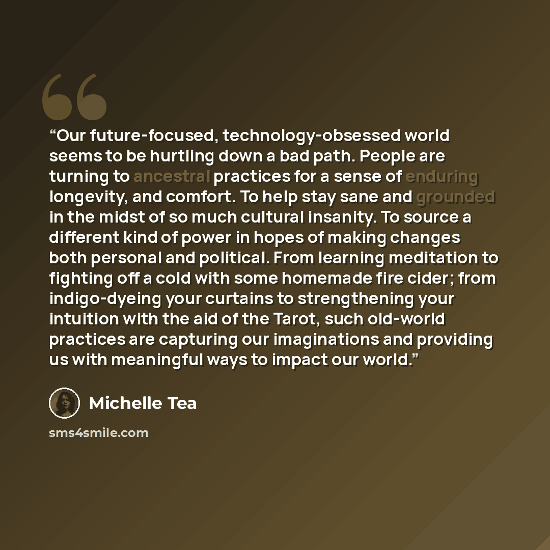 “Our future-focused, technology-obsessed world seems to be hurtling down a bad path. People are turning to ancestral practices for a sense of enduring longevity, and comfort. To help stay sane and grounded in the midst of so much cultural insanity. To source a different kind of power in hopes of…” quote by Michelle Tea