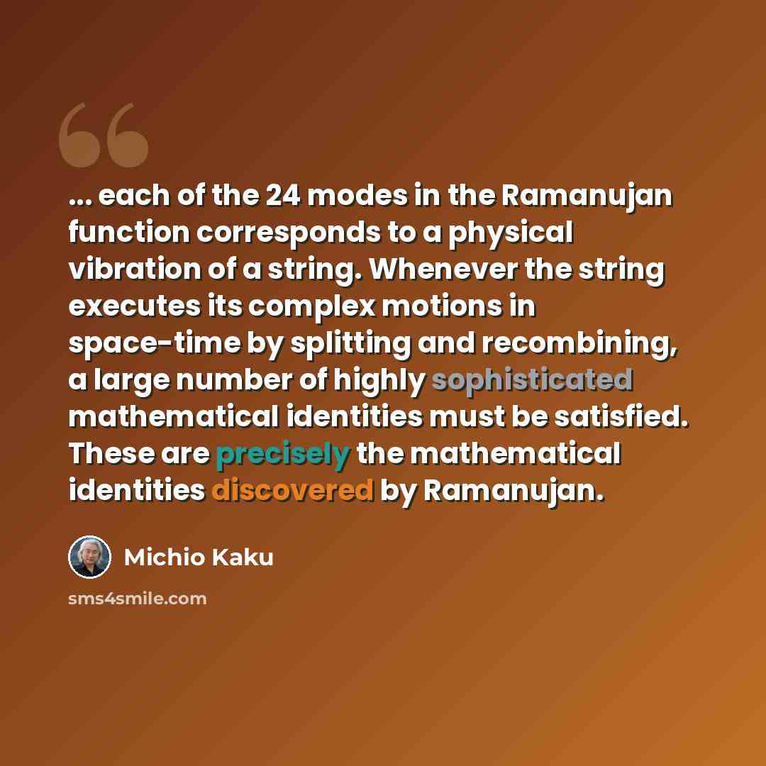 “... each of the 24 modes in the Ramanujan function corresponds to a physical vibration of a string. Whenever the string executes its complex motions in space-time by splitting and recombining, a large number of highly sophisticated mathematical identities must be satisfied. These are precisely the…” quote by Michio Kaku