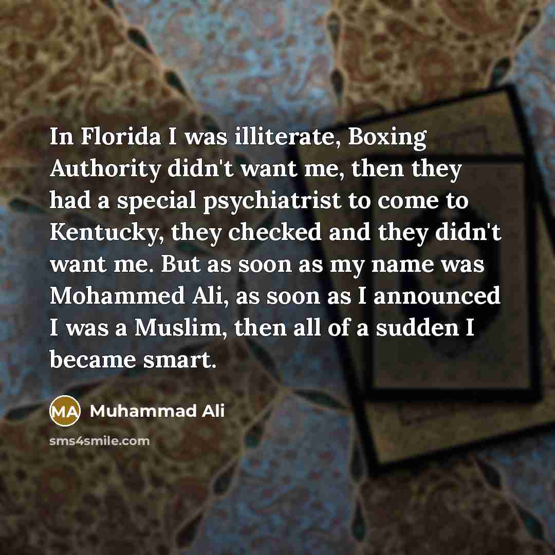 “In Florida I was illiterate, Boxing Authority didn't want me, then they had a special psychiatrist to come to Kentucky, they checked and they didn't want me. But as soon as my name was Mohammed Ali, as soon as I announced I was a Muslim, then all of a sudden I became smart.” quote by Muhammad Ali