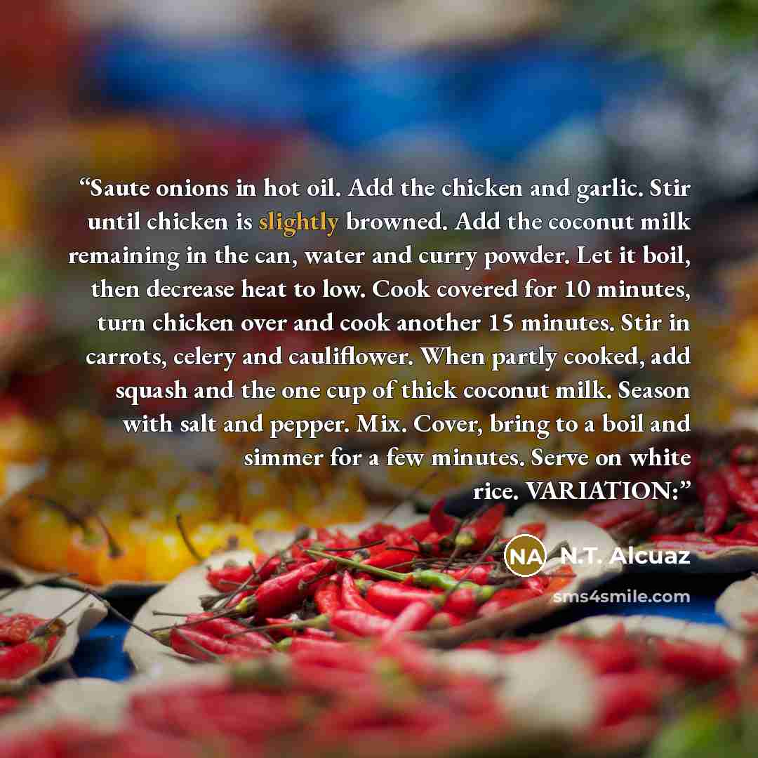 “Saute onions in hot oil. Add the chicken and garlic. Stir until chicken is slightly browned. Add the coconut milk remaining in the can, water and curry powder. Let it boil, then decrease heat to low. Cook covered for 10 minutes, turn chicken over and cook another 15 minutes. Stir in carrots…” quote by N.T. Alcuaz