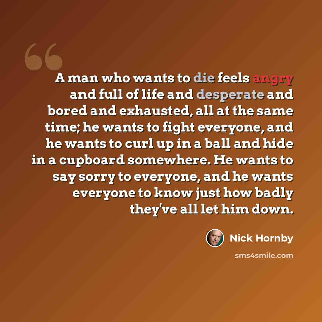 “A man who wants to die feels angry and full of life and desperate and bored and exhausted, all at the same time; he wants to fight everyone, and he wants to curl up in a ball and hide in a cupboard somewhere. He wants to say sorry to everyone, and he wants everyone to know just how badly they've…” quote by Nick Hornby